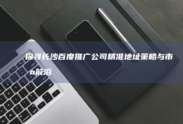 探寻长沙百度推广公司精准地址：策略与市场前沿的交汇点