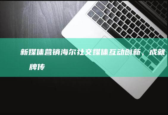 新媒体营销：海尔社交媒体互动创新，成就品牌传播经典案例