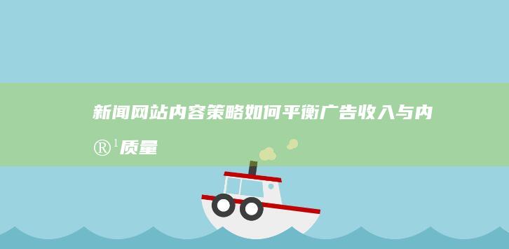 新闻网站内容策略：如何平衡广告收入与内容质量的双重挑战？ (新闻网站内容数据能确权吗)